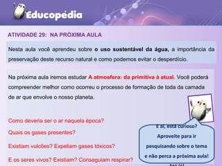 ATIVIDADE 29: NA PRÓXIMA AULA
Nesta aula você aprendeu sobre o uso sustentável da água, a importância da
preservação deste recurso natural e como podemos evitar o desperdício.
Na próxima aula iremos estudar A atmosfera: da primitiva à atual. Você poderá
compreender melhor como ocorreu o processo de formação de toda da camada
de ar que envolve o nosso planeta.
Como deveria ser o ar naquela época?
Quais os gases presentes?
Existiam vulcões? Expeliam gases tóxicos?
E os seres vivos? Existiam? Conseguiam respirar?
E aí, está curioso?
Aproveite para ir
pesquisando sobre o tema
e não perca a próxima aula!
 