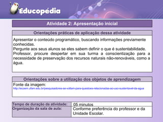 Orientações práticas de aplicação dessa atividade
Apresentar o conteúdo programático, buscando informações previamente
conhecidas.
Pergunte aos seus alunos se eles sabem definir o que é sustentabilidade.
Professor, procure despertar em sua turma a conscientização para a
necessidade de preservação dos recursos naturais não-renováveis, como a
água.
Orientações sobre a utilização dos objetos de aprendizagem
Fonte da imagem:
http://ecoem.ufam.edu.br/pesquisadores-se-voltam-para-questoes-relacionadas-ao-uso-sustentavel-da-agua
Atividade 2: Apresentação inicial
Tempo de duração da atividade: 05 minutos
Organização da sala de aula: Conforme preferência do professor e da
Unidade Escolar.
 