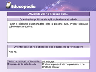 Orientações práticas de aplicação dessa atividade
Fazer a pergunta questionadora para a próxima aula. Propor pesquisa
sobre o tema seguinte.
Orientações sobre a utilização dos objetos de aprendizagem
Não há.
Atividade 29: Na próxima aula...
Tempo de duração da atividade: 05 minutos
Organização da sala de aula: Conforme preferência do professor e da
Unidade escolar
 