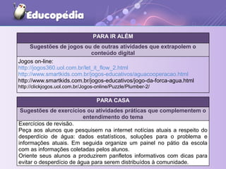 PARA IR ALÉM
Sugestões de jogos ou de outras atividades que extrapolem o
conteúdo digital
Jogos on-line:
http://jogos360.uol.com.br/let_it_flow_2.html
http://www.smartkids.com.br/jogos-educativos/aguacooperacao.html
http://www.smartkids.com.br/jogos-educativos/jogo-da-forca-agua.html
http://clickjogos.uol.com.br/Jogos-online/Puzzle/Plumber-2/
PARA CASA
Sugestões de exercícios ou atividades práticas que complementem o
entendimento do tema
Exercícios de revisão.
Peça aos alunos que pesquisem na internet notícias atuais a respeito do
desperdício de água: dados estatísticos, soluções para o problema e
informações atuais. Em seguida organize um painel no pátio da escola
com as informações coletadas pelos alunos.
Oriente seus alunos a produzirem panfletos informativos com dicas para
evitar o desperdício de água para serem distribuídos à comunidade.
 