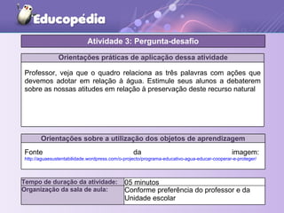 Orientações práticas de aplicação dessa atividade
Professor, veja que o quadro relaciona as três palavras com ações que
devemos adotar em relação à água. Estimule seus alunos a debaterem
sobre as nossas atitudes em relação à preservação deste recurso natural
Orientações sobre a utilização dos objetos de aprendizagem
Fonte da imagem:
http://aguaesustentabilidade.wordpress.com/o-projecto/programa-educativo-agua-educar-cooperar-e-proteger/
Atividade 3: Pergunta-desafio
Tempo de duração da atividade: 05 minutos
Organização da sala de aula: Conforme preferência do professor e da
Unidade escolar
 