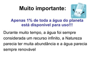 Muito importante: Durante muito tempo, a água foi sempre considerada um recurso infinito, a Natureza parecia ter muita abundância e a água parecia sempre renovável Apenas 1% de toda a água do planeta está disponível para uso!!! 