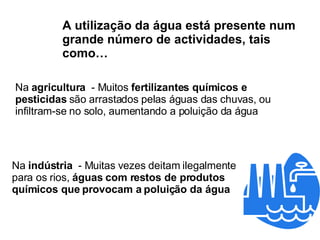 Na  agricultura   - Muitos  fertilizantes químicos e pesticidas  são arrastados pelas águas das chuvas, ou infiltram-se no solo, aumentando a poluição da água A utilização da água está presente num grande número de actividades, tais como… Na  indústria   - Muitas vezes deitam ilegalmente para os rios,  águas com restos de produtos químicos que provocam a poluição da água 
