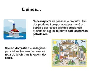 No  transporte  de pessoas e produtos. Um dos produtos transportados por mar é o petróleo que causa grandes problemas quando há algum  acidente com os barcos petroleiros E ainda… No  uso doméstico  – na higiene pessoal, na limpeza da casa, na  rega do jardim, na lavagem do carro , … 