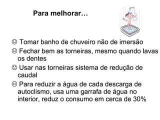 Tomar banho de chuveiro não de imersão    Fechar bem as torneiras, mesmo quando lavas os dentes    Usar nas torneiras sistema de redução de caudal    Para reduzir a água de cada descarga de autoclismo, usa uma garrafa de água no interior, reduz o consumo em cerca de 30% Para melhorar… 