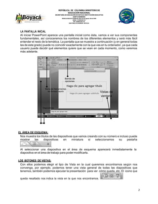 REPÚBLICA DE COLOMBIA MINISTERIO DE
EDUCACIÓN NACIONAL
SECRETARÍA DE EDUCACIÓN DE BOYACÁ INSTITUCIÓN EDUCATIVA
SANTA BÁRBARA
RESOLUCION DE FUSIÓN No 002143 de agosto 28 de 2009
DANE: 215480000133
NIT: 820001663-2S
SAN PABLO DE BORBUR- BOYACA
2
LA PANTALLA INICIAL
Al iniciar PowerPoint aparece una pantalla inicial como ésta, vamos a ver sus componentes
fundamentales, así conoceremos los nombres de los diferentes elementos y será más fácil
entender el resto de la temática. La pantalla que se muestra a continuación (y en general todas
las de este grado) puede no coincidir exactamente con la que ves en tu ordenador, ya que cada
usuario puede decidir qué elementos quiere que se vean en cada momento, como veremos
más adelante.
EL ÁREA DE ESQUEMA:
Nos muestra los títulos de las diapositivas que vamos creando con su número e incluso puede
mostrar las diapositivas en miniatura si seleccionamos su pestaña
.
Al seleccionar una diapositiva en el área de esquema aparecerá inmediatamente la
diapositiva en el área de trabajo para poder modificarla.
LOS BOTONES DE VISTAS:
Con ellos podemos elegir el tipo de Vista en la cual queremos encontrarnos según nos
convenga, por ejemplo, podemos tener una vista general de todas las diapositivas que
tenemos, también podemos ejecutar la presentación para ver cómo queda, etc. El icono que
queda resaltado nos indica la vista en la que nos encontramos.
Banda de
opciones
Barra de Herramientas
de Acceso rápido Vistas de
ventana
Diapositivas
 