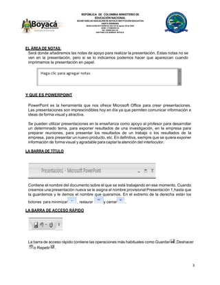REPÚBLICA DE COLOMBIA MINISTERIO DE
EDUCACIÓN NACIONAL
SECRETARÍA DE EDUCACIÓN DE BOYACÁ INSTITUCIÓN EDUCATIVA
SANTA BÁRBARA
RESOLUCION DE FUSIÓN No 002143 de agosto 28 de 2009
DANE: 215480000133
NIT: 820001663-2S
SAN PABLO DE BORBUR- BOYACA
3
EL ÁREA DE NOTAS:
Será donde añadiremos las notas de apoyo para realizar la presentación. Estas notas no se
ven en la presentación, pero si se lo indicamos podemos hacer que aparezcan cuando
imprimamos la presentación en papel.
Y QUE ES POWERPOINT
PowerPoint es la herramienta que nos ofrece Microsoft Office para crear presentaciones.
Las presentaciones son imprescindibles hoy en día ya que permiten comunicar información e
ideas de forma visual y atractiva.
Se pueden utilizar presentaciones en la enseñanza como apoyo al profesor para desarrollar
un determinado tema, para exponer resultados de una investigación, en la empresa para
preparar reuniones, para presentar los resultados de un trabajo o los resultados de la
empresa, para presentar un nuevo producto, etc. En definitiva, siempre que se quiera exponer
información de forma visual y agradable para captar la atención del interlocutor.
LA BARRA DE TÍTULO
Contiene el nombre del documento sobre el que se está trabajando en ese momento. Cuando
creamos una presentación nueva se le asigna el nombre provisional Presentación 1,hasta que
la guardemos y le demos el nombre que queramos. En el extremo de la derecha están los
botones para minimizar , restaurar y cerrar .
LA BARRA DE ACCESO RÁPIDO
La barra de acceso rápido contiene las operaciones más habituales como Guardar ,Deshacer
o Repetir .
 