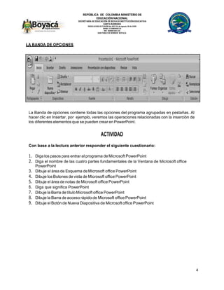 REPÚBLICA DE COLOMBIA MINISTERIO DE
EDUCACIÓN NACIONAL
SECRETARÍA DE EDUCACIÓN DE BOYACÁ INSTITUCIÓN EDUCATIVA
SANTA BÁRBARA
RESOLUCION DE FUSIÓN No 002143 de agosto 28 de 2009
DANE: 215480000133
NIT: 820001663-2S
SAN PABLO DE BORBUR- BOYACA
4
LA BANDA DE OPCIONES
La Banda de opciones contiene todas las opciones del programa agrupadas en pestañas. Al
hacer clic en Insertar, por ejemplo, veremos las operaciones relacionadas con la inserción de
los diferentes elementos que se pueden crear en PowerPoint.
ACTIVIDAD
Con base a la lectura anterior responder el siguiente cuestionario:
1. Diga los pasos para entrar al programa de Microsoft PowerPoint
2. Diga el nombre de las cuatro partes fundamentales de la Ventana de Microsoft office
PowerPoint
3. Dibuje el área de Esquema de Microsoft office PowerPoint
4. Dibuje los Botones de vista de Microsoft office PowerPoint
5. Dibuje el área de notas de Microsoft office PowerPoint
6. Diga que significa PowerPoint
7. Dibuje la Barra de título Microsoft office PowerPoint
8. Dibuje la Barra de acceso rápido de Microsoft office PowerPoint
9. Dibuje el Botón de Nueva Diapositiva de Microsoft office PowerPoint
 
