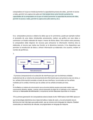 computadora en la que se instala (aumentar la capacidad de proceso de video , permitir el acceso
a redes, permitir la la captura de audio ext. Esta tarjeta tiene como función aumentar las
capacidades de la computadora en la que se instala (aumentar la capacidad de proceso de video,
permitir el acceso a redes, permitir la captura de audio externa, etc.).
6-La computadora procesa o elabora los datos que se le suministran, puede por ejemplo realizar
el promedio de unos datos introducidos previamente, realizar una gráfica con esos datos o
suministrar un listado ordenado de mayor a menor de dichos datos. Para realizar estos procesos,
la computadora debe disponer de recursos para almacenar la información mientras ésta es
elaborada, al recurso que realiza esa función se le denomina memoria. A los dispositivos que
permiten la introducción de datos u ofrecer información ya elaborada a los usuarios, reciben el
nombre de periféricos.
7-
El proceso computacional es la colección de interfrases que usan las distintas unidades
(subsistemas) de un sistema de procesamiento de información para comunicarse unas con otras, o
las señales (información) enviadas a través de esas interfaces. Las entradas son las señales
recibidas por la unidad, mientras que las salidas son las señales enviadas por ésta.
8-
9-Una Red es un sistema de comunicación que se da entre distintos equipos para poder realizar una
comunicación eficiente, rápidae y precisa, para la transmisión de datos de un ordenador a otro, realizando
entonces un Intercambio de Información y compartiendo también Recursos disponibles en el equipo.
10-La primera generación de computadoras abarca desde el año 1938 hasta el año1958, época en
que la tecnología electrónica era a base de bulbos o tubos de vacío, y la comunicación era en
términos de nivel más bajo que puede existir, que se conoce como lenguaje de máquina. Estaban
construidas con electrónica de válvulas, se programaban en lenguaje de máquina.
 