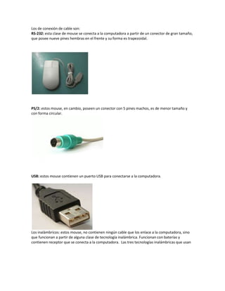 Los de conexión de cable son:
RS-232: esta clase de mouse se conecta a la computadora a partir de un conector de gran tamaño,
que posee nueve pines hembras en el frente y su forma es trapezoidal.
PS/2: estos mouse, en cambio, poseen un conector con 5 pines machos, es de menor tamaño y
con forma circular.
USB: estos mouse contienen un puerto USB para conectarse a la computadora.
Los inalámbricos: estos mouse, no contienen ningún cable que los enlace a la computadora, sino
que funcionan a partir de alguna clase de tecnología inalámbrica. Funcionan con baterías y
contienen receptor que se conecta a la computadora. Las tres tecnologías inalámbricas que usan
 