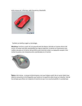 estos mouse son: infrarrojo, radio frecuencia y bluetooth.
También se clasifican según su tecnología,
Mecánicos: funciona a partir de una pequeña bola de plástico ubicada en la parte inferior del
mismo. Al mover esta bola, deslizándola por alguna superficie, se ponen en movimiento unos
rodillos ubicados en el interior del periférico que transmite ondas a un pequeño receptor. Este
recibe los pulsos y los interpreta como coordenadas en el monitor.
Óptico: este mouse, no posee la bola de goma, sino que trabaja a partir de un sensor óptico que
detecta variaciones en las fotografías que realiza en la superficie sobre la que se lo desliza. Una de
las ventajas que ofrece con respecto al mecánico es que no se acumula polvillo ni suciedad que
 