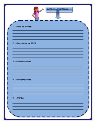 DEFINIR CONCEPTOS:

1.- Ruido de Sables:
____________________________________________________________
____________________________________________________________
____________________________________________________________
____________________________________________________________
2.- Constitución de 1925
____________________________________________________________
____________________________________________________________
____________________________________________________________
____________________________________________________________
3.- Parlamentarismo
____________________________________________________________
____________________________________________________________
____________________________________________________________
____________________________________________________________
4.- Presidencialismo
____________________________________________________________
____________________________________________________________
____________________________________________________________
____________________________________________________________
5.- Anarquía
____________________________________________________________
____________________________________________________________
____________________________________________________________
____________________________________________________________

 