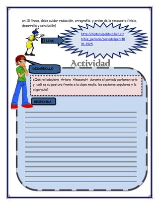 en 15 líneas, debe cuidar redacción, ortografía, y orden de la respuesta (inicio,
desarrollo y conclusión)
http://historiapolitica.bcn.cl/
LINK

hitos_periodo/periodo?per=18
91-1925

DESARROLLO
¿Qué rol adquiere Arturo Alessandri durante el periodo parlamentario
y cuál es su postura frente a la clase media, los sectores populares y la
oligarquía?

RESPONDA
_________________________________________________________
_________________________________________________________
_________________________________________________________
_________________________________________________________
_________________________________________________________
_________________________________________________________
_________________________________________________________
_________________________________________________________
_________________________________________________________
_________________________________________________________
_________________________________________________________
_________________________________________________________
_________________________________________________________
_________________________________________________________
_________________________________________________________

 