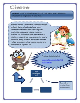 Objetivo: Crear un pequeño video sobre la clase media, en el cual se note
claramente el surgimiento de esta clase.

¡Manos a la obra!... ahora debes construir un video
en Movie Maker, el cual debe llevar como
contenido el desarrollo de la clase, según su
creatividad puede sumar música, imágenes,
escritos, etc., el video no debe durar más de 5
minutos, y recuerda que todo suma puntos para tu
evaluación. Abajo están las indicaciones de cómo
realizar un video en este programa, puedes verlo
presionando el siguiente link.

Presione el siguiente link
www.youtube.com/watch?v=b
oUEfcBdRsM

¿Qué
aprendimos
hoy?

Responde en
solo tres líneas
en cada cuadro

 