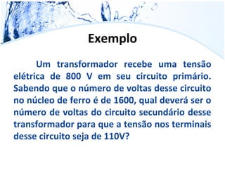 Exemplo 
Um transformador recebe uma tensão 
elétrica de 800 V em seu circuito primário. 
Sabendo que o número de voltas desse circuito 
no núcleo de ferro é de 1600, qual deverá ser o 
número de voltas do circuito secundário desse 
transformador para que a tensão nos terminais 
desse circuito seja de 110V? 

