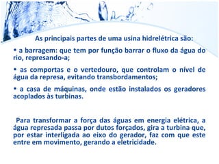 As principais partes de uma usina hidrelétrica são: 
• a barragem: que tem por função barrar o fluxo da água do 
rio, represando-a; 
• as comportas e o vertedouro, que controlam o nível de 
água da represa, evitando transbordamentos; 
• a casa de máquinas, onde estão instalados os geradores 
acoplados às turbinas. 
Para transformar a força das águas em energia elétrica, a 
água represada passa por dutos forçados, gira a turbina que, 
por estar interligada ao eixo do gerador, faz com que este 
entre em movimento, gerando a eletricidade. 
 