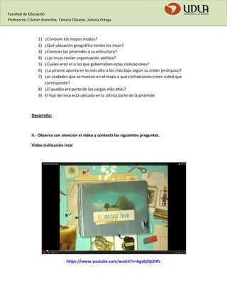 Facultad de Educación 
Profesores: Cristian Arancibia, Tamara Olivares, Johana Ortega 
1) ¿Conocen los mapas mudos? 
2) ¿Qué ubicación geográfica tenían los incas? 
3) ¿Conoces las pirámides y su estructura? 
4) ¿Los incas tenían organización política? 
5) ¿Cuáles eran el o los que gobernaban estas civilizaciones? 
6) ¿La pírame apunta en lo más alto a los más bajo según su orden jerárquico? 
7) Las ciudades que se marcan en el mapa a que civilizaciones creen usted que corresponde? 
8) ¿El pueblo era parte de los cargos más altos? 
9) El hijo del inca está ubicado en la última parte de la pirámide 
Desarrollo: 
II.- Observa con atención el video y contesta las siguientes preguntas. 
Video civilización inca: 
https://www.youtube.com/watch?v=AgyKjOp2Hfc  