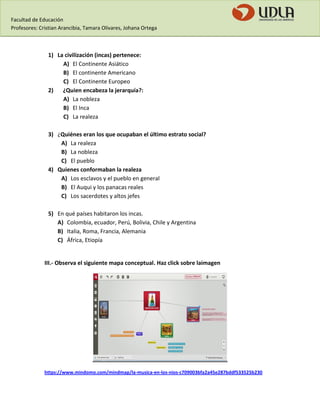 Facultad de Educación 
Profesores: Cristian Arancibia, Tamara Olivares, Johana Ortega 
1) La civilización (incas) pertenece: 
A) El Continente Asiático 
B) El continente Americano 
C) El Continente Europeo 
2) ¿Quien encabeza la jerarquía?: 
A) La nobleza 
B) El Inca 
C) La realeza 
3) ¿Quiénes eran los que ocupaban el último estrato social? 
A) La realeza 
B) La nobleza 
C) El pueblo 
4) Quienes conformaban la realeza 
A) Los esclavos y el pueblo en general 
B) El Auqui y los panacas reales 
C) Los sacerdotes y altos jefes 
5) En qué países habitaron los incas. 
A) Colombia, ecuador, Perú, Bolivia, Chile y Argentina 
B) Italia, Roma, Francia, Alemania 
C) África, Etiopía 
III.- Observa el siguiente mapa conceptual. Haz click sobre laimagen 
https://www.mindomo.com/mindmap/la-musica-en-los-nios-c709003bfa2a45e287bddf533525b230  