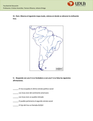 Facultad de Educación 
Profesores: Cristian Arancibia, Tamara Olivares, Johana Ortega 
IV.- Ítem. Observa el siguiente mapa mudo, colorea en donde se ubicaron la civilización Inca. 
V.- Responde con una V si es Verdadero o con una F si es falso las siguientes afirmaciones. 
______ El inca ocupaba el último estrato político social 
______ Los incas eran del continente americano 
______ Los incas eran un pueblo nómade 
______ El pueblo pertenecía al segundo estrato social 
______ El hijo del Inca se llamaba AUQUI  