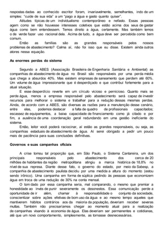 respostas dadas ao conhecido escritor foram, invariavelmente, semelhantes, indo de um
simples: “cuide de sua vida” a um “pago a água e gasto quanto quiser”.
Atitudes típicas de um individualismo contemporâneo e nefasto. Essas pessoas
agem como se não houvesse interesses coletivos que estão acima dos seus de gastar
água como bem entendessem. Temos direito a água, certamente. Mas também temos
o de verde fazer uso racional dela. Acima de tudo, a água deve ser percebida como bem
comum.
Então as famílias são as grandes responsáveis pelos nossos
problemas de abastecimento? Calma aí, não foi isso que eu disse. Existem ainda outros
atores nessa equação.
As enormes perdas do sistema
Segundo a ABES (Associação Brasileira de Engenharia Sanitária e Ambiental) as
companhias de abastecimento de água no Brasil são responsáveis por uma perda média
que chega a absurdos 40%. Mas existem empresas de saneamento que perdem até 60%.
Um volume de água impressionante que é desperdiçado e que contribui fortemente para a
atual situação.
E esse desperdício reverte em um círculo vicioso e pernicioso. Quanto mais se
perde água, menos a empresa responsável pelo abastecimento será capaz de investir
recursos para melhorar o sistema e trabalhar para a redução dessas mesmas perdas.
Ainda, de acordo com a ABES, são diversas as razões para a manutenção desse cenário,
entre elas, podemos destacar a falta de quadro de profissionais capacitados;
escassez de equipamentos, a baixa capacidade de financiamento como já citado e por
fim, a ausência de uma coordenação geral redundando em uma gestão ineficiente do
sistema.
Então, leitor você poderá raciocinar, aí estão as grandes responsáveis, ou seja, as
companhias estaduais de abastecimento de água. Aí serei obrigado a pedir um pouco
mais de paciência para suas conclusões definitivas.
Governos e suas campanhas oficiais
A crise tomou tal proporção que, em São Paulo, o Sistema Cantareira, um dos
principais responsáveis pelo abastecimento dos cerca de 20
milhões de habitantes da região metropolitana atingiu a marca histórica de 18,8% no
nível de sua represa. Diante desse fato, o governo do estado, por meio da Sabesp, a
companhia de abastecimento paulista decidiu por uma medida a altura do momento (estou
sendo irônico). Uma campanha em forma de súplica pedindo às pessoas que economizem
água em troca de uma redução de 30% na conta mensal.
O tom dado por essa campanha seria, mal comparando, o mesmo que premiar a
honestidade ao invés de punir severamente os desonestos. Essa comunicação perde a
oportunidade de ir além, chamar à responsabilidade o conjunto da sociedade,
conscientizar sobre ações efetivas de bom uso da água e ao mesmo tempo aqueles que
mantiverem hábitos contrários aos da maioria da população, deveriam receber severas
multas. Também não precisaríamos chegar ao momento atual para a realização
de campanhas visando à economia de água. Elas deveriam ser permanentes e cotidianas,
até que um novo comportamento, simplesmente, as tornasse desnecessárias.
 