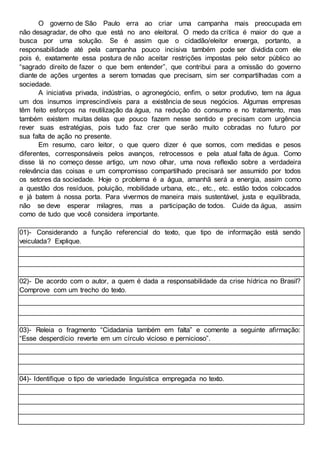 O governo de São Paulo erra ao criar uma campanha mais preocupada em
não desagradar, de olho que está no ano eleitoral. O medo da crítica é maior do que a
busca por uma solução. Se é assim que o cidadão/eleitor enxerga, portanto, a
responsabilidade até pela campanha pouco incisiva também pode ser dividida com ele
pois é, exatamente essa postura de não aceitar restrições impostas pelo setor público ao
“sagrado direito de fazer o que bem entender”, que contribui para a omissão do governo
diante de ações urgentes a serem tomadas que precisam, sim ser compartilhadas com a
sociedade.
A iniciativa privada, indústrias, o agronegócio, enfim, o setor produtivo, tem na água
um dos insumos imprescindíveis para a existência de seus negócios. Algumas empresas
têm feito esforços na reutilização da água, na redução do consumo e no tratamento, mas
também existem muitas delas que pouco fazem nesse sentido e precisam com urgência
rever suas estratégias, pois tudo faz crer que serão muito cobradas no futuro por
sua falta de ação no presente.
Em resumo, caro leitor, o que quero dizer é que somos, com medidas e pesos
diferentes, corresponsáveis pelos avanços, retrocessos e pela atual falta de água. Como
disse lá no começo desse artigo, um novo olhar, uma nova reflexão sobre a verdadeira
relevância das coisas e um compromisso compartilhado precisará ser assumido por todos
os setores da sociedade. Hoje o problema é a água, amanhã será a energia, assim como
a questão dos resíduos, poluição, mobilidade urbana, etc., etc., etc. estão todos colocados
e já batem à nossa porta. Para vivermos de maneira mais sustentável, justa e equilibrada,
não se deve esperar milagres, mas a participação de todos. Cuide da água, assim
como de tudo que você considera importante.
01)- Considerando a função referencial do texto, que tipo de informação está sendo
veiculada? Explique.
02)- De acordo com o autor, a quem é dada a responsabilidade da crise hídrica no Brasil?
Comprove com um trecho do texto.
03)- Releia o fragmento “Cidadania também em falta” e comente a seguinte afirmação:
“Esse desperdício reverte em um círculo vicioso e pernicioso”.
04)- Identifique o tipo de variedade linguística empregada no texto.
 