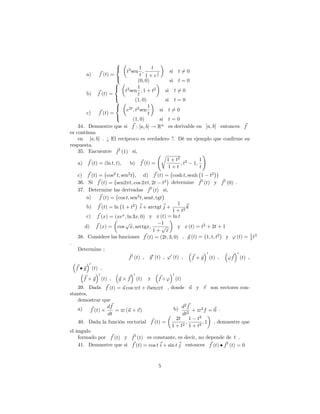 a) ~f (t) =
8
<
:
t3
sen
1
t
;
t
1 + e
1
t
si t 6= 0
(0; 0) si t = 0
b) ~f (t) =
8
<
:
t2
sen
1
t
; 1 + t2
si t 6= 0
(1; 0) si t = 0
c) ~f (t) =
8
<
:
e2t
; t2
sen
1
t
si t 6= 0
(1; 0) si t = 0
34. Demuestre que si ~f : [a; b] ! Rn es derivable en [a; b] entonces ~f
es contínua
en [a; b] . ¿ El recíproco es verdadero ?. Dé un ejemplo que con…rme su
respuesta.
35. Encuentre ~f0
(1) si,
a) ~f (t) = (ln t; t), b) ~f (t) =
r
1 + t2
1 + t
; t2
1;
1
t
!
c) ~f (t) = cos2
t; sen2
t , d) ~f (t) = cosh t; senh 1 t2
36. Si ~f (t) = sen2 t; cos 2 t; 2t t2 determine ~f0
(t) y ~f0
(0) .
37. Determine las derivadas ~f0
(t) si,
a) ~f (t) = cos t; sen2
t; sent; tgt
b) ~f (t) = ln 1 + t2 ~i + arctgt ~j +
1
1 + t2
~k
c) ~f (x) = (xex
; ln 3x; 0) y x (t) = ln t
d) ~f (x) = cos
p
x; arctgx;
1
1 +
p
x
y x (t) = t2
+ 2t + 1
38. Considere las funciones ~f (t) = (2t; 3; 0) , ~g (t) = 1; t; t2
y ' (t) = 1
3 t3
.
Determine ;
~f0
(t) , ~g0
(t) , '0
(t) , ~f + ~g
0
(t) , '~f
0
(t) ,
~f ~g
0
(t) ,
~f ~g
0
(t) , ~g ~f
0
(t) y ~f '
0
(t)
39. Dada ~f (t) = ~u cos $t + ~vsen$t , donde ~u y ~v son vectores con-
stantes,
demostrar que
a) ~f (t)
d~f
dt
= $ (~u ~v) b) d2 ~f
dt2
+ $2
f = ~0 :
40. Dada la función vectorial ~f (t) =
2t
1 + t2
;
1 t2
1 + t2
; 1 , demuestre que
el ángulo
formado por ~f (t) y ~f0
(t) es constante, es decir, no depende de t .
41. Demuestre que si ~f (t) = cos t~i + sin t ~j entonces ~f (t) ~f0
(t) = 0
5
 