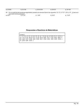Pag. 149
a) $1005 b) $1150 c) $1010.50 d) $1015 e) $1105
40. En la ciudad las temperaturas registradas durante una semana fueron las siguiente 1.2º, 2º, 3.1º, 0º , 3.5º y 1.3º . ¿Cuál es el
promedio de temperaturas?.
a) 5.81º b) 8.15º c) 1.85º d) 18.5º e) 15.8º
Respuestas a Reactivos de Matemáticas
Unidad 1
1. c, 2. b, 3. C, 4. D, 5. E, 6. A, 7. B, 8. A, 9. D,10. C,11. C,12. d
13. c,14. E,15. B,16. D,17. E,18. B,19. A,20. E,21. C,22. A,23. B,24. e
25. a,26. D,27. D,28. A,29. B,30. B,31. D,32. A,33. A,34. A,35. D,36. c
37. a,38. A,39. D,40. c
 