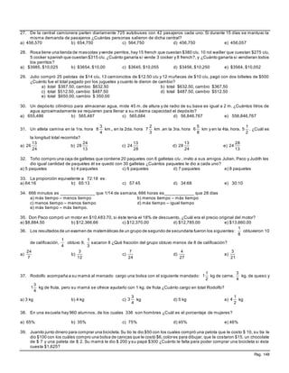 Pag. 148
27. De la central camionera parten diariamente 725 autobuses con 42 pasajeros cada uno. Si durante 15 días se mantuvo la
misma demanda de pasajeros ¿Cuántas personas salieron de dicha central?
a) 456,570 b) 654,750 c) 564,750 d) 456,750 e) 456,057
28. Rosa tiene una tienda de mascotas yvende perritos,hay 15 french que cuestan $380 c/u, 10 rot wailler que cuestan $275 c/u,
5 cocker spanish que cuestan $315 c/u. ¿Cuánto ganaría si vende 3 cocker y 8 french?, y ¿Cuánto ganaría si vendieran todos
los perritos?
a) $3985, $10,025 b) $3654, $10,00 c) $3645, $10,055 d) $3456, $10,250 e) $3564, $10,052
29. Julio compró 25 pelotas de $14 c/u, 13 camioncitos de $12.50 c/u y 12 muñecas de $10 c/u, pagó con dos billetes de $500
¿Cuánto fue el total pagado por los juguetes y cuanto le dieron de cambio?
a) total $367.50, cambio $632.50 b) total $632.50, cambio $367.50
c) total $512.50, cambio $487.50 d) total $487.50, cambio $512.50
e) total $650.00, cambio $ 350.00
30. Un depósito cilíndrico para almacenar agua, mide 45 m. de altura y de radio de su base es igual a 2 m. ¿Cuántos litros de
agua aproximadamente se requieren para llenar a su máxima capacidad el depósito?
a) 655,486 b) 565,487 c) 565,684 d) 56,846,767 e) 556,846,767
31. Un atleta camina en la 1ra. hora
4
3
8 km., en la 2da. hora
3
2
7 km ,en la 3ra. hora
8
5
6 km y en la 4ta. hora.
2
1
5 . ¿Cuál es
la longitud total recorrida?
a)
24
13
26 b)
13
24
28 c)
28
13
24 d)
24
13
28 e)
13
28
24
32. Toño compro una caja de galletas que contiene 20 paquetes con 6 galletas c/u , invito a sus amigos Julian, Paco y Judith les
dio igual cantidad de paquetes él se quedó con 30 galletas ¿Cuántos paquetes le dio a cada uno?
a) 5 paquetes b) 4 paquetes c) 6 paquetes d) 7 paquetes e) 8 paquetes
33. La proporción equivalente a 72:18 es:
a) 64:16 b) 65:13 c) 57:45 d) 34:68 e) 30:10
34. 666 minutos es ______________ que 1/14 de semana, 666 horas es____________ que 28 días
a) más tiempo – menos tiempo b) menos tiempo – más tiempo
c) menos tiempo – menos tiempo d) más tiempo – igual tiempo
e) más tiempo – más tiempo.
35. Don Paco compró un motor en $10,483.70, si éste tenía el 18% de descuento, ¿Cuál era el precio original del motor?
a) $8,884.50 b) $12,366.66 c) $12,370.00 d) $12,785.00 e) $13,660.00
36. Los resultados de un examen de matemáticas de un grupo de segundo de secundaria fueron los siguientes:
8
1
obtuvieron 10
de calificación,
4
1
obtuvo 9,
3
1
sacaron 8 ¿Qué fracción del grupo obtuvo menos de 8 de calificación?
a)
7
24
b)
12
3
c)
24
7
d)
27
4
e)
21
3
37. Rodolfo acompaña a su mamá al mercado cargo una bolsa con el siguiente mandado:
2
1
1 kg de carne,
4
3
kg. de queso y
4
3
1 kg de fruta, pero su mamá se ofrece ayudarlo con 1 kg. de fruta ¿Cuánto cargo en total Rodolfo?
a) 3 kg b) 4 kg c)
4
3
3 kg d) 5 kg e)
2
1
4 kg
38. En una escuela hay 960 alumnos, de los cuales 336 son hombres ¿Cuál es el porcentaje de mujeres?
a) 65% b) 35% c) 75% d) 45% e) 46%
39. Juanito junto dinero para comprar una bicicleta.Su tío le dio $50 con los cuales compró una pelota que le costo $ 10, su tía le
dio $100 con los cuáles compro una bolsa de canicas que le costó $6,colores para dibujar, que le costaron $15, un chocolate
de $ 7 y una paleta de $ 2. Su mamá le dio $ 200 y su papá $300 ¿Cuánto le falta para poder comprar una bicicleta si ésta
cuesta $1,625?
 