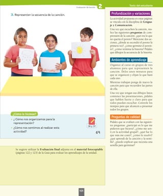 Se sugiere utilizar la Evaluación final adjunta en el material fotocopiable
(páginas 122 y 123) de la Guía para evaluar los aprendizajes de la unidad.
Profundización y variaciones
La actividad propuesta en estas páginas
se vincula con la disciplina de Lengua-
je y Comunicación.
Una vez que escuchen la canción, rea-
lice las siguientes preguntas de com-
prensión de la canción: ¿qué era lo que
no quería el poroto? Mencione dos ac-
ciones, ¿dónde se escondió el poroto la
primera vez?, ¿cómo germinó el poroti-
to?, ¿cómo termina la historia? Pídales
que dibujen la secuencia de la historia.
Ambientes de aprendizaje
Organice al curso en grupos de tres
alumnos para que representen la
canción. Deles unos minutos para
que se organicen y elijan lo que hará
cada uno.
Mientras trabajan ponga de nuevo la
canción para que recuerden las partes
de ella.
Una vez que tengan sus dibujos listos
comience las presentaciones, pídales
que hablen fuerte y claro para que
todos puedan escuchar. Controle los
tiempos para que alcancen a presentar
todos los grupos.
Preguntas de calidad
Pídales que se evalúen con las siguien-
tes preguntas: ¿participé en lo que me
pidieron que hiciera?, ¿cómo me sen-
tí en la actividad grupal?, ¿qué fue lo
que más me costó?, ¿cómo lo resolví?
¿qué aprendí de la canción y la semi-
lla?, ¿puedo explicar que necesita una
semilla para germinar?
Texto del estudiante
101
 