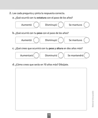 Material
fotocopiable
2.	Lee cada pregunta y pinta la respuesta correcta.
a.	¿Qué ocurrió con tu estatura con el paso de los años?
Aumentó Disminuyó Se mantuvo
b.	¿Qué ocurrió con tu peso con el paso de los años?
Aumentó Disminuyó Se mantuvo
c.	¿Qué crees que ocurrirá con tu peso y altura en dos años más?
Aumentará Disminuirá Se mantendrá
d.	¿Cómo crees que serás en 10 años más? Dibújate.
115
 