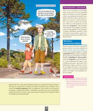 pueda sobrevivir. Cada tipo de hábitat presenta un conjunto de factores ambien-
tales que lo caracterizan e influyen en todas las especies que lo habitan. Para
conversar formule preguntas como las siguientes: ¿qué sucede con la fauna de
un bosque, cuando este es talado o quemado?, ¿por qué crees que es importante
cuidar nuestra flora y fauna?, ¿qué consecuencias trae para el ser humano la falta
de cuidado del medioambiente?
Profundización y variaciones
Invite a sus estudiantes a investigar
sobre otros seres vivos que podrían
habitar el Parque nacional Conguillío
o bien otros parques de nuestro país.
Pídales observar videos de Internet o
algún otro recurso visual relaciona-
dos con la flora y fauna de nuestro
país. Motive la investigación con las
siguientes preguntas: ¿qué animales
encontramos en los parques de Chile?,
¿cómo son las plantas de estos lugares?
(variadas, abundantes, grandes), como
visitante de estos parques, ¿qué accio-
nes puedes realizar para cuidar nuestra
flora y fauna?
Recursos y
herramientas digitales
Para reconocer la flora y fauna del
parque utilice el recurso alojado en
https://www.enlacesmineduc.cl
Una vez en la página digite el código
G20N1BP131A para observar algunas
de las especies que habitan este lugar.
Modele la habilidad de observación a
través de preguntas como las siguien-
tes: ¿qué te gusta de este lugar?, ¿qué
te llama la atención?, ¿qué seres vivos
habitan este lugar?, ¿conoces el nom-
bre de alguno de ellos?, ¿existirá una
relación entre la cubierta corporal del
puma y este lugar?, ¿cómo podrías cui-
dar este lugar?
Solucionario
•	Los estudiantes podrían responder
que los animales se parecen a las
plantas en que ambos son seres vi-
vos. Se diferencian en la forma de
sus cuerpos.
131
 