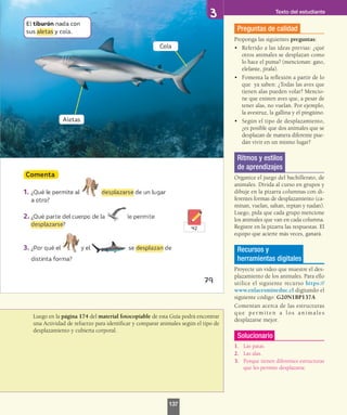 Luego en la página 174 del material fotocopiable de esta Guía podrá encontrar
una Actividad de refuerzo para identificar y comparar animales según el tipo de
desplazamiento y cubierta corporal.
Preguntas de calidad
Proponga las siguientes preguntas:
•	 Referido a las ideas previas: ¿qué
otros animales se desplazan como
lo hace el puma? (mencionan: gato,
elefante, jirafa).
•	 Fomenta la reflexión a partir de lo
que ya saben: ¿Todas las aves que
tienen alas pueden volar? Mencio-
ne que existen aves que, a pesar de
tener alas, no vuelan. Por ejemplo,
la avestruz, la gallina y el pingüino.
•	 Según el tipo de desplazamiento,
¿es posible que dos animales que se
desplazan de manera diferente pue-
dan vivir en un mismo lugar?
Ritmos y estilos
de aprendizajes
Organice el juego del bachillerato, de
animales. Divida al curso en grupos y
dibuje en la pizarra columnas con di-
ferentes formas de desplazamiento (ca-
minan, vuelan, saltan, reptan y nadan).
Luego, pida que cada grupo mencione
los animales que van en cada columna.
Registre en la pizarra las respuestas. El
equipo que acierte más veces, ganará.
Recursos y
herramientas digitales
Proyecte un video que muestre el des-
plazamiento de los animales. Para ello
utilice el siguiente recurso https://
www.enlacesmineduc.cl digitando el
siguiente código: G20N1BP137A
Comentan acerca de las estructuras
que permiten a los animales
desplazarse mejor.
Solucionario
1.	 Las patas.
2.	 Las alas.
3.	 Porque tienen diferentes estructuras
que les permite desplazarse.
Texto del estudiante
137
 