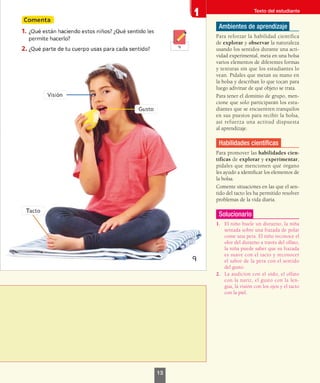 Ambientes de aprendizaje
Para reforzar la habilidad científica
de explorar y observar la naturaleza
usando los sentidos durante una acti-
vidad experimental, meta en una bolsa
varios elementos de diferentes formas
y texturas sin que los estudiantes lo
vean. Pídales que metan su mano en
la bolsa y describan lo que tocan para
luego adivinar de qué objeto se trata.
Para tener el dominio de grupo, men-
cione que solo participarán los estu-
diantes que se encuentren tranquilos
en sus puestos para recibir la bolsa,
así refuerza una actitud dispuesta
al aprendizaje.
Habilidades científicas
Para promover las habilidades cien-
tíficas de explorar y experimentar,
pídales que mencionen qué órgano
les ayudó a identificar los elementos de
la bolsa.
Comente situaciones en las que el sen-
tido del tacto les ha permitido resolver
problemas de la vida diaria.
Solucionario
1.	 El niño huele un durazno, la niña
sentada sobre una frazada de polar
come una pera. El niño reconoce el
olor del durazno a través del olfato,
la niña puede saber que su frazada
es suave con el tacto y reconocer
el sabor de la pera con el sentido
del gusto.
2.	 La audicíon con el oído, el olfato
con la nariz, el gusto con la len-
gua, la visión con los ojos y el tacto
con la piel.
Texto del estudiante
13
 