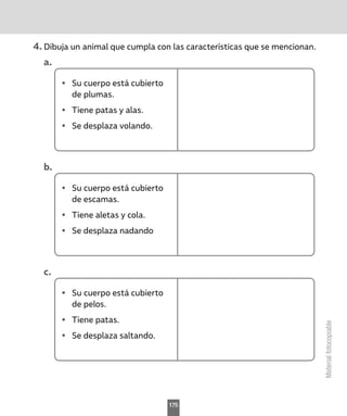 Material
fotocopiable
4.	Dibuja un animal que cumpla con las características que se mencionan.
a.	
•	 Su cuerpo está cubierto
de plumas.
•	 Tiene patas y alas.
•	 Se desplaza volando.
b.	
•	 Su cuerpo está cubierto
de escamas.
•	 Tiene aletas y cola.
•	 Se desplaza nadando
c.	
•	 Su cuerpo está cubierto
de pelos.
•	 Tiene patas.
•	 Se desplaza saltando.
175
 