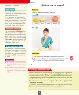 Unidad 1 • Lección 1
Ideas previas
Al inicio de la clase, motive a sus estu-
diantes con una conversación en torno
a sus comidas favoritas.
Antes de trabajar las páginas del Tex-
to, pregúnteles: ¿qué sabores conocen?
Luego, haga una tabla en la pizarra con
las columnas dulce, salado, amargo y
ácido. Pídales que den ejemplos de ali-
mentos que tengan dichos sabores.
Habilidades científicas
Para profundizar en la habilidad cien-
tífica de comunicar y comparar, en-
señe a los estudiantes a elaborar un
gráfico o pictograma para registrar los
datos. Dicha acción apoya la actitud
científica de realizar un trabajo con
rigurosidad en función de los aprendi-
zajes que se espera lograr.
Ambientes de aprendizaje
Para realizar la actividad del Explora,
pídales con anterioridad los alimentos
que aparecen en el Texto. La pueden
realizar en casa, pero deben compartir
las preguntas del Comenta en la sala
de clases.
Solucionario
1.	 Se espera que puedan reconocer
los sabores ácido, dulce, salado
y amargo.
2.	 La parte del cuerpo que les per-
mitió reconocer los sabores es la
lengua, que corresponde al sentido
del gusto. Identificar la función que cumple el sentido del gusto, relacionarlo con la lengua
y conocer medidas para protegerla. Para la actividad Explora, considere si hay
estudiantes alérgicos a algún alimento o que tengan alguna restricción alimenti-
cia. Indíqueles que después de probar cada alimento beban un poco de agua para
evitar la mezcla de sabores.
Para reforzar los aprendizajes de esta página, desarrollan la página 6 del
Cuaderno de actividades.
Explique que la información presentada en el texto está como un organizador
gráfico. A continución se adjunta información para su aplicación.
20
Propósito y recomendaciones
 