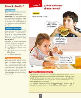 Unidad 1 • Lección 2
Ideas previas
Pida a los estudiantes observar las situa-
ciones que aparecen en el Texto.
Pregúnteles: ¿en qué consiste tener
una alimentación saludable? Regís-
tre sus respuestas en la pizarra. Léales
la pregunta guía: ¿cuál de estos ni-
ños se alimenta de forma saludable?,
¿por qué?
Herramientas digitales
Para complementar el inicio de la
Lección invite a sus estudiantes a
observar un video que está alojado
en https://www.enlacesmineduc.cl.
Una vez en la página, digite el código
G20N1BP032A.
Después de ver el video, guíe el diálogo
realizando las siguientes preguntas:
1.	 ¿Cómo se alimenta Lalo? ¿Por qué?
2.	 ¿Por qué los niños deciden hablar
con la mamá?
3.	 ¿Qué significará la frase: somos lo
que comemos?
4.	 ¿Por qué Lalo se enfermó?
Preguntas de calidad
Para enriquecer el diálogo relacio-
nado con la alimentación saluda-
ble, pregunte a sus estudiantes: ¿qué
creen que estudiaremos en la lección?,
¿cómo deberíamos alimentarnos?, ¿hay
alimentos que deberíamos consu-
mir menos que otros?, ¿por qué?,
¿qué nos indican los sellos que están en
los alimentos?
El propósito de la lección es que los estudiantes adquieran y mantengan hábitos
de vida saludable a temprana edad para que dimensionen la importancia del
cuidado del propio cuerpo. Se espera que, durante el progreso de la lección,
los estudiantes desarrollen adecuadas prácticas de aseo corporal, actividad física,
lavado de los alimentos y nutrición.
Para evaluar el proceso de aprendizaje de los estudiantes, se sugiere usar la
Evaluación formativa adjunta en el material fotocopiable (páginas 64 y 65).
Propósito y recomendaciones
32
 