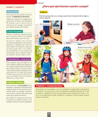 Unidad 1 • Lección 2
Ideas previas
Para iniciar la clase podría retomar y
reforzar la habilidad de identificar.
Pídales que observen las imágenes que
aparecen en el Texto y las clasifiquen
de acuerdo con el criterio que la
instrucción les entrega: actividades
que realizan después del colegio.
Errores frecuentes
Muchos estudiantes pueden pensar
que el ejercicio físico y la actividad
física son lo mismo, pero no es así.
El ejercicio implica una serie de
movimientos planeados, estructurados,
repetitivos y dirigidos que tienen un
claro objetivo de mejorar o mantener
un buen estado físico. En cambio,
la actividad física es el conjunto de
movimientos que se realizan a diario,
por ejemplo, caminar, saltar y correr.
Profundización y variaciones
Para conectar esta actividad con su
vida cotidiana, pídales que dibujen en
un recuadro la principal actividad física
que realizan durante el fin de semana.
Luego, plantee algunas preguntas como
¿qué partes de tu cuerpo intervienen
cuando haces esta actividad física?,
¿qué actividades físicas te permiten
mantener tu cuerpo sano?
Actitudes científicas
Para incentivar el Autocuidado de sus
estudiantes, destaque la importancia de
cuidar el cuerpo y evitar acciones que lo
puedan dañar, por ejemplo, mantener
una postura corporal adecuada para
evitar que se dañen los huesos.
Recuérdeles la importancia de llevar
la mochila con ambos tirantes en la
espalda y sentarse de manera apropiada.
El propósito de estas páginas es que los estudiantes comprendan la importancia
de ejercitar el cuerpo, pues tener un organismo saludable depende de lo que
comemos y también de cómo nos ejercitamos para mantenernos activos y sa-
nos. La actividad física ayuda a fortalecer y mantener en buen estado nuestros
huesos y músculos.
Propósito y recomendaciones
36
 
