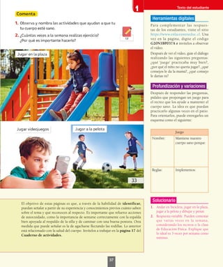 El objetivo de estas páginas es que, a través de la habilidad de identificar,
puedan señalar a partir de su experiencia y conocimientos previos cuánto saben
sobre el tema y qué reconocen al respecto. Es importante que refuerce acciones
de autocuidado, como la importancia de sentarse correctamente con la espalda
bien apoyada al respaldo de la silla y de caminar con una buena postura. Otra
medida que puede señalar es la de agacharse flectando las rodillas. Lo anterior
está relacionado con la salud del cuerpo. Invítelos a trabajar en la página 17 del
Cuaderno de actividades.
Herramientas digitales
Para complementar las respues-
tas de los estudiantes, visite el sitio
https://www.enlacesmineduc.cl. Una
vez en la página, digite el código
G20N1BP037A e invítelos a observar
el video.
Después de ver el video, guíe el diálogo
realizando las siguientes preguntas:
¿qué ‘juego’ practicaba muy bien?,
¿por qué el niño no quería jugar?, ¿qué
consejos le da la mamá?, ¿qué consejo
le darías tú?
Profundización y variaciones
Después de responder las preguntas,
pídales que propongan un juego para
el recreo que los ayude a mantener el
cuerpo sano. La idea es que puedan
practicarlo algunas veces en el patio.
Para orientarlos, puede entregarles un
esquema como el siguiente:
Juego
Nombre: Mantiene nuestro
cuerpo sano porque:
Reglas: Implementos:
Solucionario
1.	 Andar en bicicleta, jugar en la plaza,
jugar a la pelota y dibujar y pintar.
2.	 Respuesta variable. Pueden contestar
que varias veces en la semana,
considerando los recreos o la clase
de Educación Física. Explique que
lo ideal es 3 veces por semana como
mínimo.
Texto del estudiante
37
 