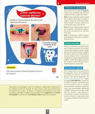 El propósito de esta página es que los estudiantes comprendan la importancia
de cepillarse los dientes después de cada comida y antes de acostarse para
protegerlos de las caries. El objetivo se logrará en la medida en que sean
constantes y aprendan a cepillarse bien los dientes. En la página 58 del material
fotocopiable encontrará una Actividad de refuerzo para este contenido.
Ambientes de aprendizaje
Para realizar la actividad del Explora,
solicite a los estudiantes que lleven su
cepillo de dientes y sigan estos pasos:
Paso 1: parte cepillando la parte frontal
de tus dientes moviendo el cepillo de
manera vertical de arriba hacia abajo.
Hazlo también en la parte inferior con
movimientos suaves, pero firmes.
Paso 2: luego, limpia la parte interior
de tus dientes, inclinando el cepillo y
haciendo movimientos de adelante
hacia atrás.
Paso 3: Finalmente, cepilla la lengua
para eliminar las bacterias y mantener
el aliento fresco.
Errores frecuentes
Muchos estudiantes pueden pensar
que la higiene personal solo incluye
acciones para mantener nuestro cuerpo
sano como lavarse las manos, cepillarse
los dientes después de cada comida y
antes de dormir. Pero es importante
considerar que ingerir alimentos limpios
también es parte de la higiene personal,
por lo tanto, es clave lavar las frutas y
verduras antes de consumirlas.
Herramientas digitales
Para complementar las respuestas a
las preguntas, invite a los estudiantes
a escuchar la canción: “Lávate los
dientes” del grupo Mazapán. En
https://www.enlacesmineduc.cl digite
el código G20N1BP039A. Después de
escuchar la canción, reflexione junto
con los alumnos sobre el cuidado
de la dentadura mediante preguntas
como: ¿qué otras medidas, además del
cepillado, debemos tomar para cuidar
nuestros dientes?, ¿qué alimentos,
consumidos en exceso, pueden dañar
nuestros dientes?, ¿qué profesional
nos ayuda a mantener nuestros dientes
sanos?
Texto del estudiante
39
 