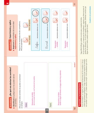 Propósito
y
recomendaciones
En
la
Actividad
6,
se
sugiere
recordar
las
funciones
de
los
sentidos
y
las
ac-
ciones
que
permiten
protegerlos.
Luego,
destaque
de
qué
manera
los
sentidos
nos
ayudan
a
proteger
y
cuidar
nuestro
cuerpo.
A
los
estudiantes
que
se
les
haga
difícil
dibujar,
pídales
recortes
para
completar
la
ficha.
En
la
Actividad
7,
se
espera
que
los
estudiantes
registren
sus
observaciones
al
probar
los
alimentos
con
la
nariz
tapada
y
destapada.
Deberían
concluir
que
dejan
de
sentir
el
sabor
cuando
se
tapan
la
nariz.
Cuaderno
de
actividades
49
 