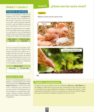 Propósito y recomendaciones
Unidad 2 • Lección 3
Ambientes de aprendizaje
Invite a sus estudiantes a observar las
imágenes del texto y pregúnteles:
¿qué creen que vamos a aprender en
esta lección?, ¿qué seres vivos recono-
ces en ella?, ¿qué les gustaría aprender
de ellos?, ¿qué actividades les gustaría
hacer relacionada con los seres vivos?”
Registre las respuestas de sus estudian-
tes en una tabla como la que se presen-
ta a continuación. Una vez finalizada la
unidad, retome estas ideas para evaluar
el logro de los objetivos de aprendizaje.
¿Qué vamos a
aprender?
¿Cómo lo vamos
a aprender?
Antes de comenzar la actividad, expli-
cite a sus estudiantes el objetivo de la
misma, para que sean capaces de vi-
sualizar la meta de la clase. Se sugiere
realizar una clase colectiva de manera
que vayan identificando los seres vivos
y elementos sin vida que observen en
la sala de clase. Dibujan sus respuestas
en un esquema como este.
Sala de clases
Tiene vida No tiene vida
Actitudes científicas
Durante la actividad propuesta en estas
páginas, es indispensable poner énfasis
en la importancia de demostrar curio-
sidad e interés por conocer a los seres
vivos y elementos que conforman el
entorno natural. Es fundamental que
los estudiantes se comprometan a par-
ticipar y realizar un trabajo ordenado y
riguroso para lograr los aprendizajes de
la asignatura.
El objetivo de esta actividad es que los estudiantes observen e identifiquen en
las imágenes, cuáles son los seres vivos que se muestran en ella. Para esto, anote
en una tabla lo que vayan señalando los alumnos. Se sugiere salir al patio o visitar
una plaza para descubrir los seres vivos presentes en el entorno natural. Pregún-
teles, ¿qué característica comparten ustedes con los seres vivos?
76
 