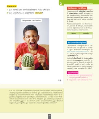 Texto del estudiante
Con esta actividad, sus estudiantes debiesen concluir que los seres vivos nacen,
crecen y responden a estímulos, mientras que los elementos sin vida no tienen
ninguna de estas características. Para comprobar sus aprendizajes realice las si-
guientes preguntas: “¿en qué te fijaste para identificar a los seres vivos?” Men-
cionan características de los seres vivos. Imaginan que le tienen que explicar a
otro compañero, ¿qué es un ser vivo?, ¿cómo se lo explicarían?, ¿qué dirían al
respecto?, ¿qué significa que un ser vivo pueda responder a estímulos?
Habilidades científicas
Para promover la habilidad científica
de observación, modele la manera en
que los estudiantes comprendan que
las observaciones deben quedar escri-
tas y descritas con la mayor cantidad
de detalle.
Pídales que registren sus observacio-
nes, a través de dibujos, en una tabla
como la siguiente con el fin de funda-
mentar mejor sus observaciones.
Plantas Animales
Herramientas digitales
Observan un video para ver el cre-
cimiento de una planta en cáma-
ra rápida. El recurso está alojado en
https://www.enlacesmineduc.cl. Una
vez en la página digite el código
G20N1BP077A.
Modele la habilidad de observación
a través de preguntas como las si-
guientes: ¿qué te llamó la atención de
la semilla?, ¿qué le ocurre?, ¿todas las
plantas pasarán por el mismo proceso?,
¿por qué?, ¿qué aprendiste del video?
Solucionario
1.	 Son seres vivos, porque crecen, na-
cen y responden a estímulos.
2.	 Sí, por esta razón somos seres vivos.
77
 