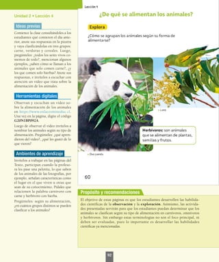 Unidad 2 • Lección 4
Ideas previas
Comience la clase consultándoles a los
estudiantes qué comieron el día ante-
rior, anote sus respuestas en la pizarra
y vaya clasificándolas en tres grupos:
carne, verduras y cereales. Luego,
pregúnteles: ¿todos los seres vivos co-
memos de todo?, mencionan algunos
ejemplos, ¿saben cómo se llaman a los
animales que solo comen carne?, ¿y
los que comen solo hierbas? Anote sus
respuestas, e invítelos a escuchar con
atención un video que trata sobre la
alimentación de los animales.
Herramientas digitales
Observan y escuchan un video so-
bre la alimentación de los animales
en https://www.enlacesmineduc.cl.
Una vez en la página, digite el código
G20N1BP092A.
Luego de observar el video invítelos a
nombrar los animales según su tipo de
alimentación. Pregúnteles: ¿qué apren-
dieron del video?, ¿qué les gustó de lo
que vieron?
Ambientes de aprendizaje
Invítelos a trabajar en las páginas del
Texto, participan cuando la profeso-
ra les pase una pelotita, lo que saben
de los animales de las fotografías, por
ejemplo, señalan características como
el lugar en el que viven u otras que
sean de su conocimiento. Pídales que
relacionen la palabra carnívoro con
carne y herbívoro con hierba.
Pregúnteles: según su alimentación,
¿en cuántos grupos distintos se pueden
clasificar a los animales?
El objetivo de estas páginas es que los estudiantes desarrollen las habilida-
des científicas de la observación y la exploración. Asimismo, las activida-
des presentadas servirán para que los estudiantes puedan determinar que los
animales se clasifican según su tipo de alimentación en carnívoros, omnívoros
y herbívoros. Sin embargo estas terminologías no son el foco principal, ni
deben ser evaluadas, pues lo importante es desarrollar las habilidades
científicas ya mencionadas.
Propósito y recomendaciones
92
 