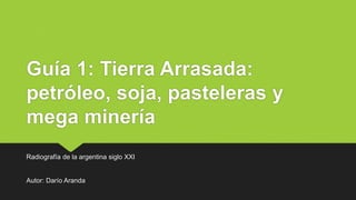 Guía 1: Tierra Arrasada:
petróleo, soja, pasteleras y
mega minería
Radiografía de la argentina siglo XXI
Autor: Darío Aranda
 