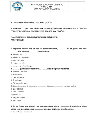 INSTITUCION EDUCATIVA DISTRITAL
“CRISTO REY”
GUIA AUTODESARROLLABLE
II. TEMA: LOS CONECTORES TEXTUALES (GUÍA 3)
III. CONTENIDO TEMATICO: TALLER INDIVIDUAL (COMPLETAR LOS ENUNCIADOS CON LOS
CONECTORES TEXTUALES CORRECTOS, ESCOGE UNA OPCIÓN)
IV. ACTIVIDADES A DESARROLLAR POR EL ESTUDIANTE
PRACTIQUEMOS
1. El pensar no tiene que ver con las representaciones, .................. no se piensa con ellas
............... con imágenes, ............... con conceptos.
a) porque – y – y
b) hasta – ni - antes bien
c) pues – o - si no
d) ya que – ni - sino
e) aunque – y - sin embargo
2. ………… que te compraré el libro ………….. antes tengo que ir al banco.
a) Siempre – sin duda
b) Ahora – más
c) Ya – en cambio
d) Si – primero
e) Por supuesto - pero
3. No es el momento de lamentarse ……………. de actuar; …………… manos a la obra.
a) que - además
b) sino – entonces
c) por ello - y
d) ya que – todavía
e) pero – aun
6. En los Andes sólo algunos ríos alcanzan a llegar al mar, ................... la mayoría terminan
siendo sólo quebradas secas ................... las aguas se pierden a medio camino.
a) no obstante – por lo cual
 
