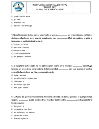 INSTITUCION EDUCATIVA DISTRITAL
“CRISTO REY”
GUIA AUTODESARROLLABLE
b) pues – debido a que
c) y – pero
d) entonces – sí
e) es decir – sin embargo
7. Que el tabaco es dañino para la salud nadie lo ignora, ................... las evidencias son múltiples;
daños en el pulmón, en el aparato circulatorio, etc.; ..................., difícil es erradicar el vicio si
tenemos a la publicidad detrás de él.
a) ya que – por ende
b) pues – no obstante
c) empero – mas
d) y – en consecuencia
e) por ejemplo – en tanto
8. El trasplante del corazón no fue sólo un gran aporte en la medicina ................... constituyó
también un precedente en la historia de la humanidad, ................... con este avance el hombre
extendió el periodo de su vida considerablemente.
a) pues – aunque
b) por el contrario – puesto que
c) mientras – sí
d) en cambio – ya que
e) sino que – porque
9. La fuerza de gravedad mantiene la atmósfera adherida a la tierra, gracias a lo cual podemos
respirar ................... puede también traer muerte y destrucción: ................... puede precipitar a
tierra un avión.
a) tampoco – y
b) no obstante – es decir
c) sin embargo – por ejemplo
d) pero – por lo cual
e) además – porque
 