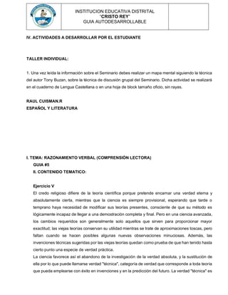 INSTITUCION EDUCATIVA DISTRITAL
“CRISTO REY”
GUIA AUTODESARROLLABLE
IV. ACTIVIDADES A DESARROLLAR POR EL ESTUDIANTE
TALLER INDIVIDUAL:
1. Una vez leída la información sobre el Seminario debes realizar un mapa mental siguiendo la técnica
del autor Tony Buzan, sobre la técnica de discusión grupal del Seminario. Dicha actividad se realizará
en el cuaderno de Lengua Castellana o en una hoja de block tamaño oficio, sin rayas.
RAUL CUISMAN.R
ESPAÑOL Y LITERATURA
I. TEMA: RAZONAMIENTO VERBAL (COMPRENSIÓN LECTORA)
GUIA #5
II. CONTENIDO TEMATICO:
Ejercicio V
El credo religioso difiere de la teoría científica porque pretende encarnar una verdad eterna y
absolutamente cierta, mientras que la ciencia es siempre provisional, esperando que tarde o
temprano haya necesidad de modificar sus teorías presentes, consciente de que su método es
lógicamente incapaz de llegar a una demostración completa y final. Pero en una ciencia avanzada,
los cambios requeridos son generalmente solo aquellos que sirven para proporcionar mayor
exactitud; las viejas teorías conservan su utilidad mientras se trate de aproximaciones toscas, pero
faltan cuando se hacen posibles algunas nuevas observaciones minuciosas. Además, las
invenciones técnicas sugeridas por las viejas teorías quedan como prueba de que han tenido hasta
cierto punto una especie de verdad práctica.
La ciencia favorece así el abandono de la investigación de la verdad absoluta, y la sustitución de
ella por lo que puede llamarse verdad "técnica", categoría de verdad que corresponde a toda teoría
que pueda emplearse con éxito en invenciones y en la predicción del futuro. La verdad ''técnica" es
 