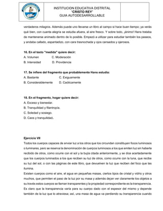 INSTITUCION EDUCATIVA DISTRITAL
“CRISTO REY”
GUIA AUTODESARROLLABLE
verdaderos milagros. Además puede uno llevarse un libro al campo si hace buen tiempo; ya verás
qué bien, con cuanta alegría se estudia afuera, al aire fresco. Y sobre todo, ¡ánimo! Hans trataba
de mantenerse animado dentro de lo posible. Empezó a utilizar para estudiar también los paseos,
y andaba callado, espantadizo, con cara trasnochada y ojos cansados y ojerosos.
16. En el texto "medida" quiere decir:
A. Volumen C. Moderación
B. Intensidad D. Providencia
17. Se infiere del fragmento que probablemente Hans estudia:
A. Bastante C. Exiguamente
B. Considerablemente D. Caóticamente
18. En el fragmento, hogar quiere decir:
A. Exceso y bienestar.
B. Tranquilidad y filantropía.
C. Soledad y sosiego.
D. Caos y tranquilidad.
Ejercicio VII
Todos los cuerpos capaces de enviar luz a los otros que los circundan constituyen focos luminosos
o luminares, pero se reserva la denominación de cuerpos luminosos a los que emiten luz sin haberla
recibido de otros, como ocurre con el sol y la bujía citada anteriormente, y se dice acertadamente
que los cuerpos luminados a los que reciben su luz de otros, como ocurre con la luna, que recibe
su luz del sol, o con las páginas de este libro, que devuelven la luz que reciben del foco que las
ilumina.
Existen cuerpos como el aire, el agua en pequeñas masas, ciertos tipos de cristal y vidrio y otros
muchos, que permiten el paso de la luz por su masa y además dejan ver claramente los objetos a
su través estos cuerpos se llaman transparentes y la propiedad correspondiente es la transparencia.
Es claro que la transparencia varía para su cuerpo dado con el espesor del mismo y depende
también de la luz que lo atraviesa; así, una masa de agua va perdiendo su transparencia cuando
 