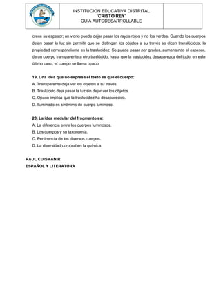 INSTITUCION EDUCATIVA DISTRITAL
“CRISTO REY”
GUIA AUTODESARROLLABLE
crece su espesor; un vidrio puede dejar pasar los rayos rojos y no los verdes. Cuando los cuerpos
dejan pasar la luz sin permitir que se distingan los objetos a su través se dicen translúcidos; la
propiedad correspondiente es la traslucidez. Se puede pasar por grados, aumentando el espesor,
de un cuerpo transparente a otro traslúcido, hasta que la traslucidez desaparezca del todo: en este
último caso, el cuerpo se llama opaco.
19. Una idea que no expresa el texto es que el cuerpo:
A. Transparente deja ver los objetos a su través.
B. Traslúcido deja pasar la luz sin dejar ver los objetos.
C. Opaco implica que la traslucidez ha desaparecido.
D. Iluminado es sinónimo de cuerpo luminoso.
20. La idea medular del fragmento es:
A. La diferencia entre los cuerpos luminosos.
B. Los cuerpos y su taxonomía.
C. Pertinencia de los diversos cuerpos.
D. La diversidad corporal en la química.
RAUL CUISMAN.R
ESPAÑOL Y LITERATURA
 