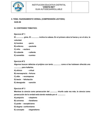 INSTITUCION EDUCATIVA DISTRITAL
“CRISTO REY”
GUIA AUTODESARROLLABLE
II. TEMA: RAZONAMIENTO VERBAL (COMPRENSIÓN LECTORA)
GUÍA #6
III. CONTENIDO TEMATICO:
Ejercicio Nº 1
El ............... gime. El ............... inclina la cabeza. En el primero obra la fuerza y en el otro, la
voluntad.
A) hombre - perro
B) enfermo - paciente
C) niño - esclavo
D) cobarde - valiente
E) sometido - sumiso
Ejercicio N°2
Algunos buscan defectos al prójimo con tanto ............... como si les hubiesen ofrecido una
............... para hallarlos.
A) ahínco - virtud
B) menosprecio - fortuna
C) afán - recompensa
D) tesón - felicitación
E) desagrado - sanción
Ejercicio Nº 3
Mientras la ciencia como persecución del ............... triunfa cada vez más, la ciencia como
persecución de la verdad está siendo reatada por el ...............
A) prejuicio - utopismo
B) universo - fanatismo
C) poder - escepticismo
D) dogma - conformismo
E) concepto - dogmatismo
 